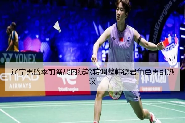 辽宁男篮季前备战内线轮转调整韩德君角色再引热议